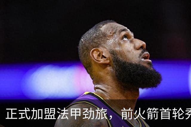 正式加盟法甲劲旅，前火箭首轮秀能在欧洲赛场上站稳脚跟吗？